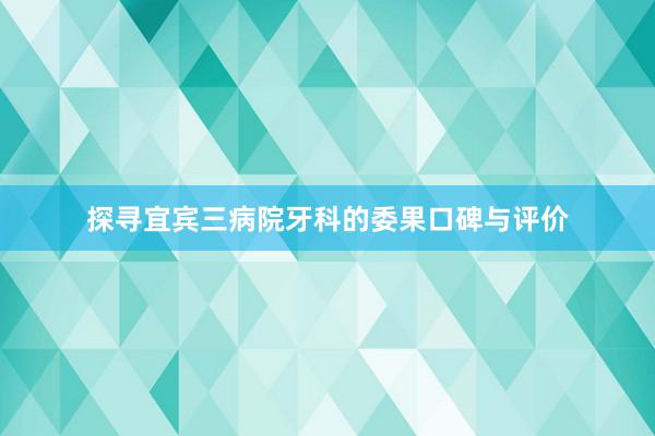 探寻宜宾三病院牙科的委果口碑与评价