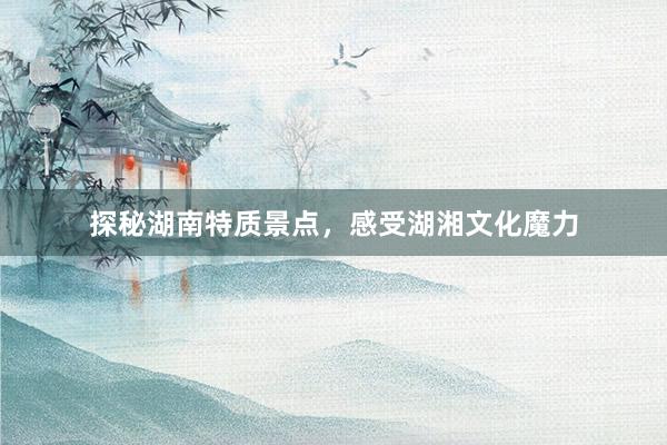 探秘湖南特质景点，感受湖湘文化魔力